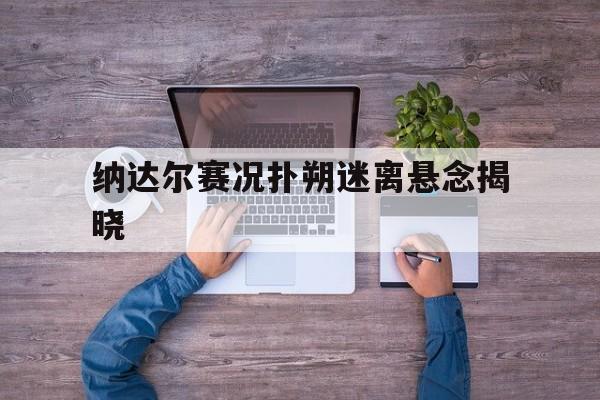 纳达尔赛况扑朔迷离悬念揭晓(纳达尔比赛图片)