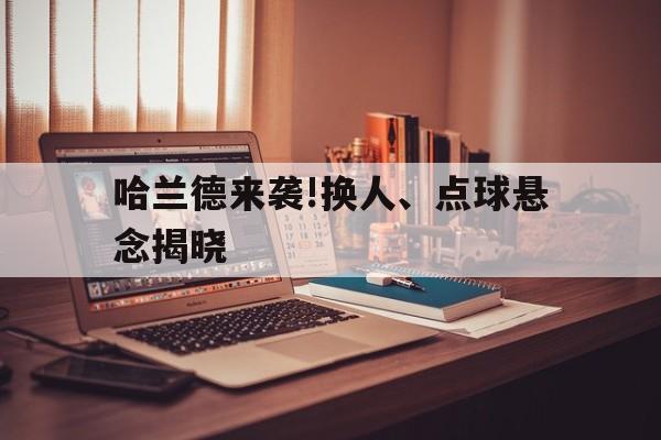 哈兰德来袭!换人、点球悬念揭晓的简单介绍|